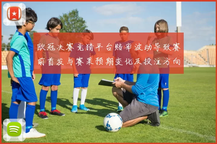 欧冠决赛竞猜平台赔率波动导致赛前首发与赛果预期变化及投注方向差异