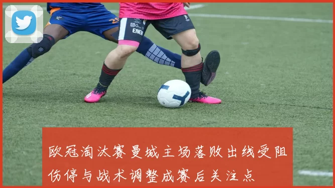 欧冠淘汰赛曼城主场落败出线受阻伤停与战术调整成赛后关注点