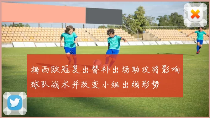 梅西欧冠复出替补出场助攻将影响球队战术并改变小组出线形势