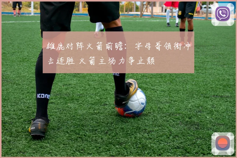 雄鹿对阵火箭前瞻：字母哥领衔冲击连胜 火箭主场力争止颓