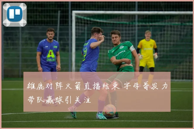 雄鹿对阵火箭直播结束 字母哥发力带队赢球引关注