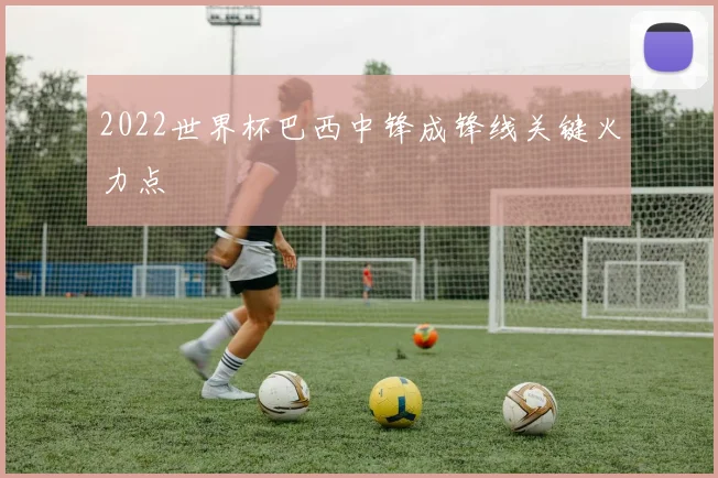 2022世界杯巴西中锋成锋线关键火力点
