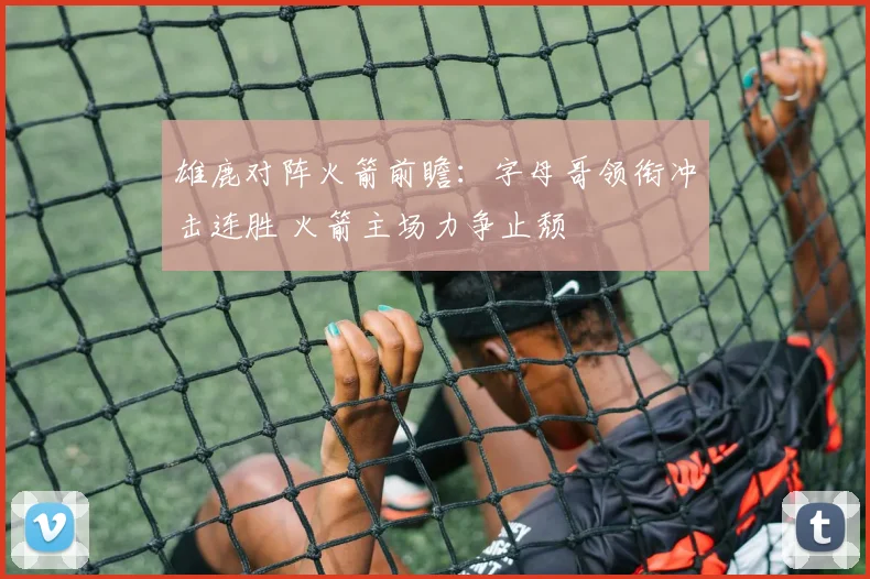 雄鹿对阵火箭前瞻：字母哥领衔冲击连胜 火箭主场力争止颓