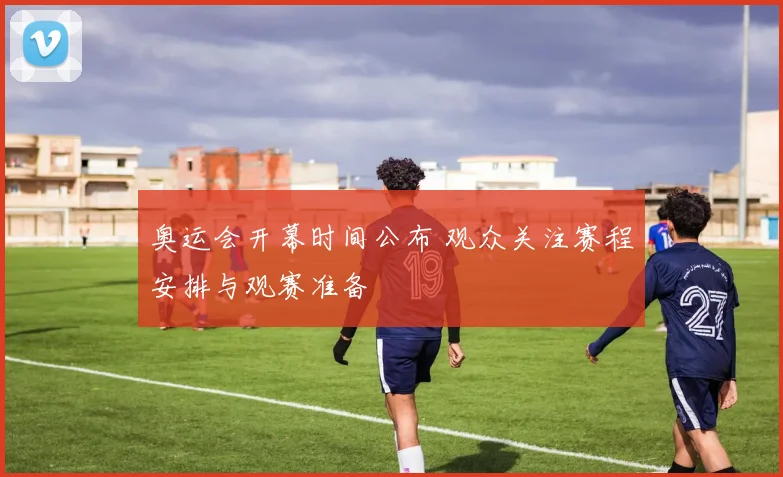 奥运会开幕时间公布 观众关注赛程安排与观赛准备