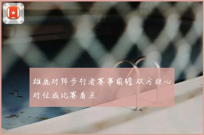 雄鹿对阵步行者赛事前瞻 双方核心对位成比赛看点