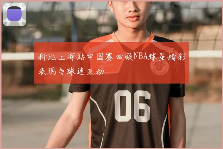 科比上海站中国赛回顾NBA球星精彩表现与球迷互动