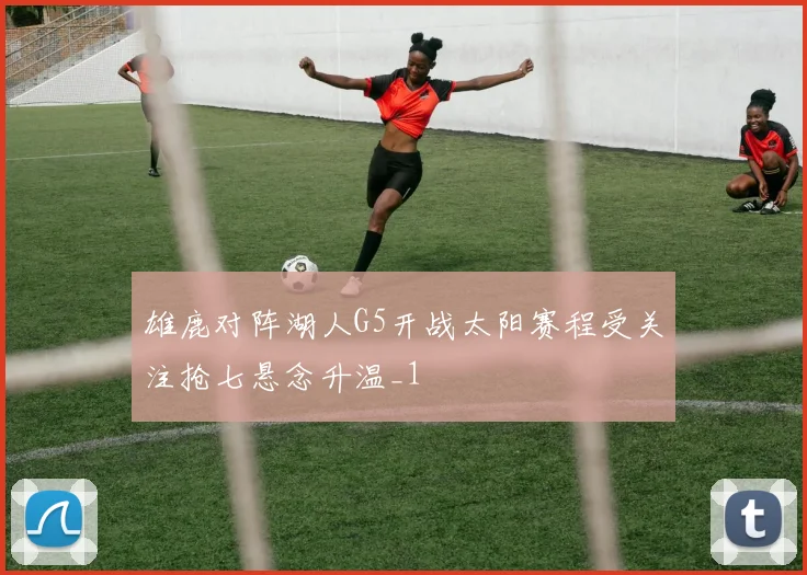 雄鹿对阵湖人G5开战太阳赛程受关注抢七悬念升温_1