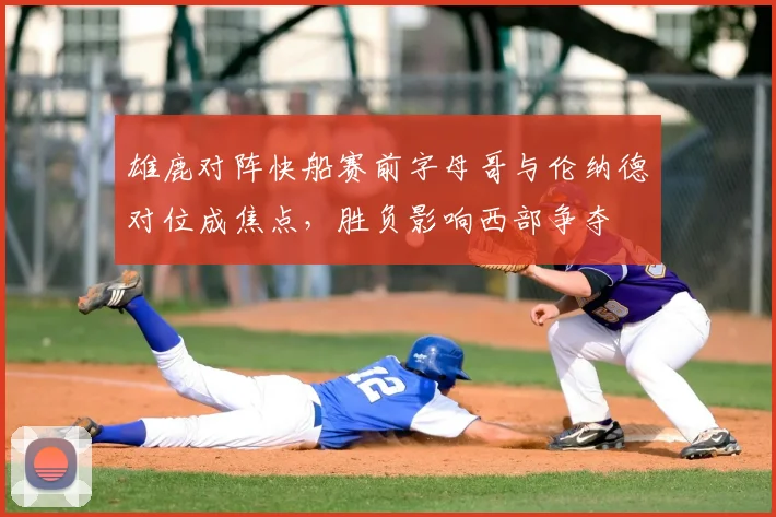 雄鹿对阵快船赛前字母哥与伦纳德对位成焦点，胜负影响西部争夺