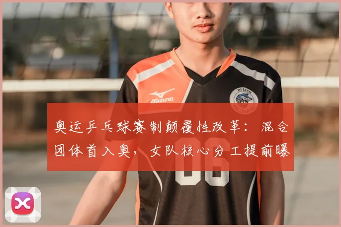奥运乒乓球赛制颠覆性改革：混合团体首入奥，女队核心分工提前曝光