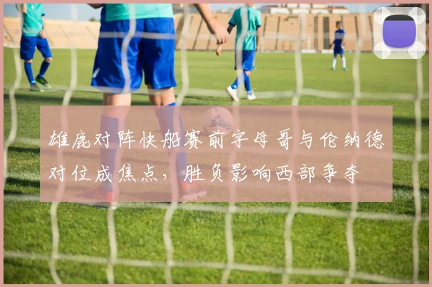 雄鹿对阵快船赛前字母哥与伦纳德对位成焦点，胜负影响西部争夺