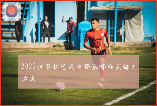 2022世界杯巴西中锋成锋线关键火力点